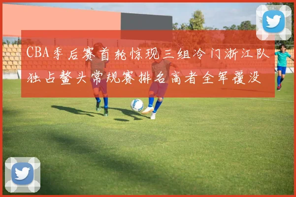 CBA季后赛首轮惊现三组冷门浙江队独占鳌头常规赛排名高者全军覆没