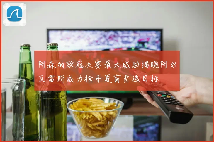 阿森纳欧冠决赛最大威胁揭晓阿尔瓦雷斯成为枪手夏窗首选目标