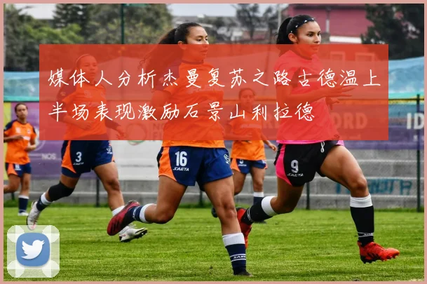 媒体人分析杰曼复苏之路古德温上半场表现激励石景山利拉德