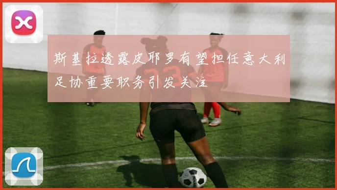 斯基拉透露皮耶罗有望担任意大利足协重要职务引发关注