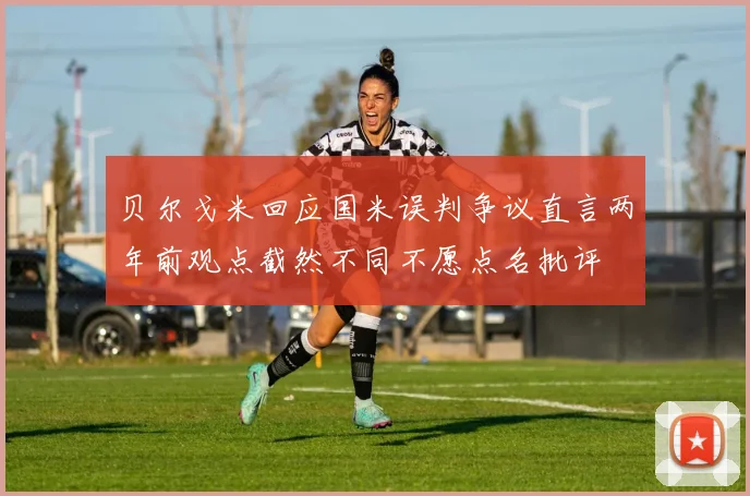贝尔戈米回应国米误判争议直言两年前观点截然不同不愿点名批评