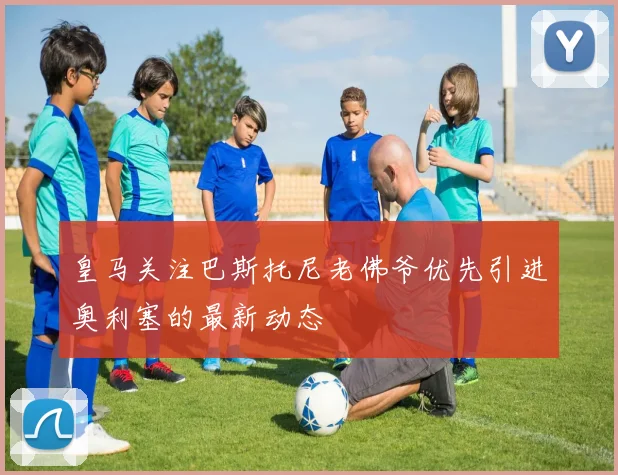 皇马关注巴斯托尼老佛爷优先引进奥利塞的最新动态