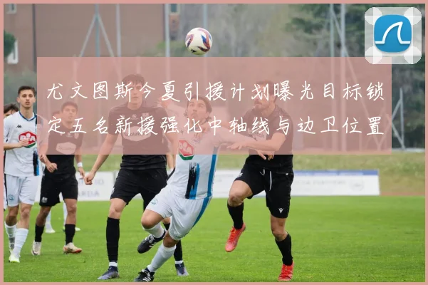 尤文图斯今夏引援计划曝光目标锁定五名新援强化中轴线与边卫位置