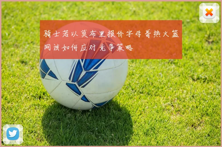 骑士若以莫布里报价字母哥热火篮网该如何应对竞争策略