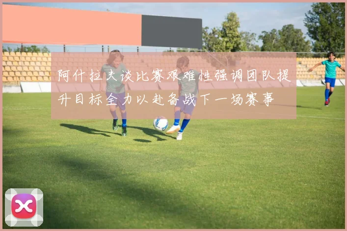 阿什拉夫谈比赛艰难性强调团队提升目标全力以赴备战下一场赛事