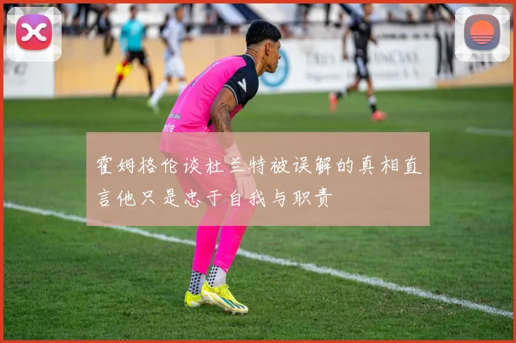 霍姆格伦谈杜兰特被误解的真相直言他只是忠于自我与职责