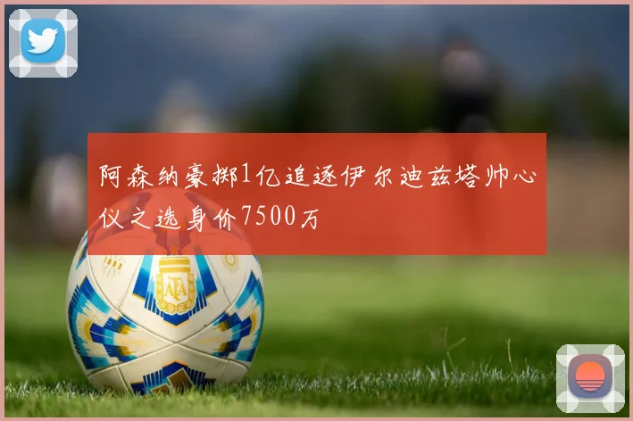 阿森纳豪掷1亿追逐伊尔迪兹塔帅心仪之选身价7500万