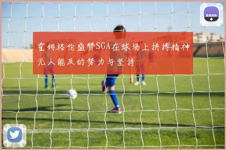 霍姆格伦盛赞SGA在球场上拼搏精神无人能及的努力与坚持