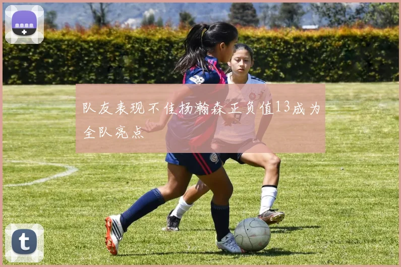 队友表现不佳杨瀚森正负值13成为全队亮点
