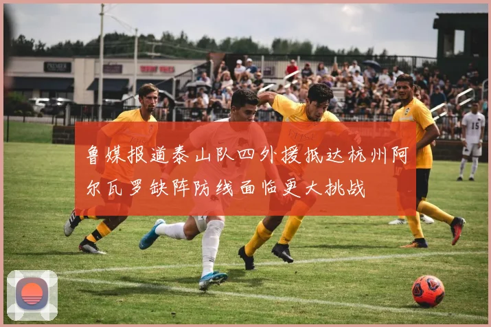 鲁媒报道泰山队四外援抵达杭州阿尔瓦罗缺阵防线面临更大挑战