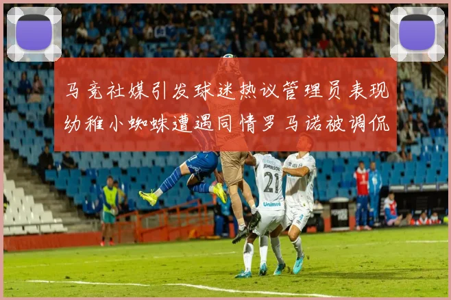 马竞社媒引发球迷热议管理员表现幼稚小蜘蛛遭遇同情罗马诺被调侃