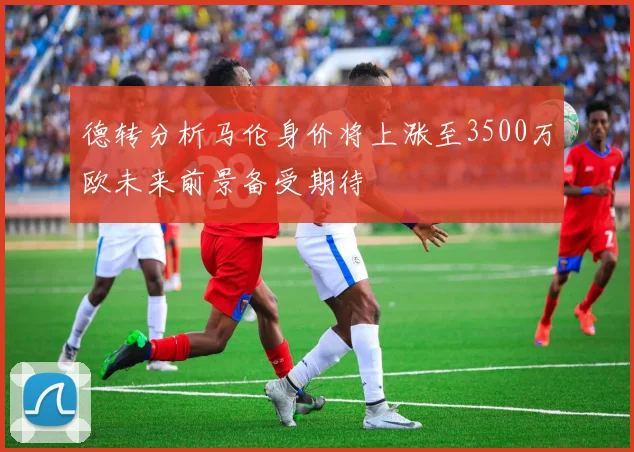 德转分析马伦身价将上涨至3500万欧未来前景备受期待