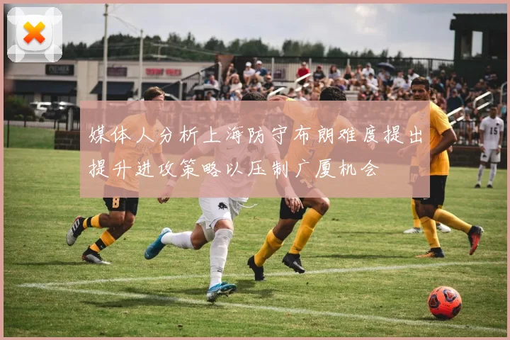 媒体人分析上海防守布朗难度提出提升进攻策略以压制广厦机会