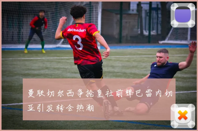 曼联切尔西争抢皇社前锋巴雷内切亚引发转会热潮
