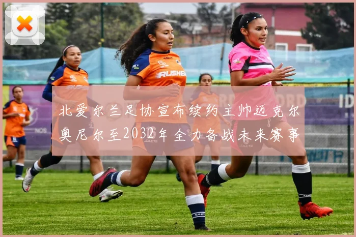 北爱尔兰足协宣布续约主帅迈克尔奥尼尔至2032年全力备战未来赛事