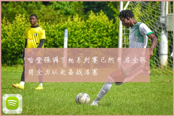 哈登强调下轮系列赛已然开启全队将全力以赴备战活塞