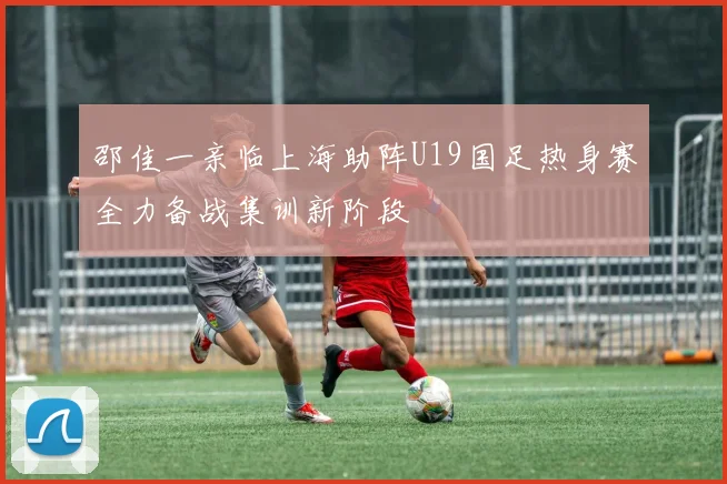 邵佳一亲临上海助阵U19国足热身赛全力备战集训新阶段